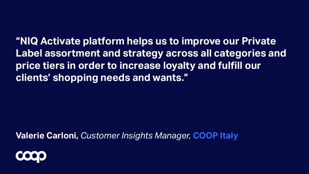 “NIQ Activate platform helps us to improve our Private Label assortment and strategy across all categories and price tiers in order to increase loyalty and fulfill our clients’ shopping needs and wants.” Valerie Carloni, Customer Insights Manager, COOP Italy