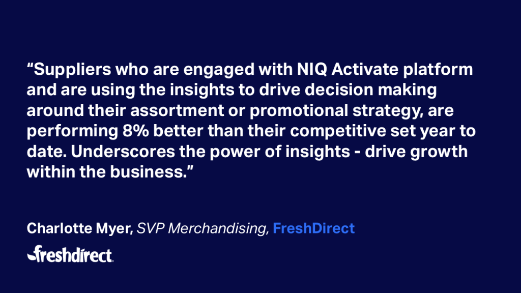 “Suppliers who are engaged with NIQ Activate platform and are using the insights to drive decision making around their assortment or promotional strategy, are performing 8% better than their competitive set year to date. Underscores the power of insights - drive growthwithin the business.” Charlotte Myer, SVP Merchandising, FreshDirect